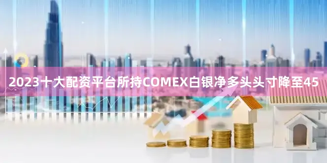 2023十大配资平台所持COMEX白银净多头头寸降至45
