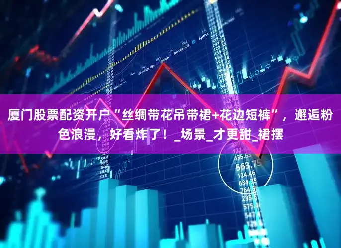 厦门股票配资开户“丝绸带花吊带裙+花边短裤”，邂逅粉色浪漫，好看炸了！_场景_才更甜_裙摆