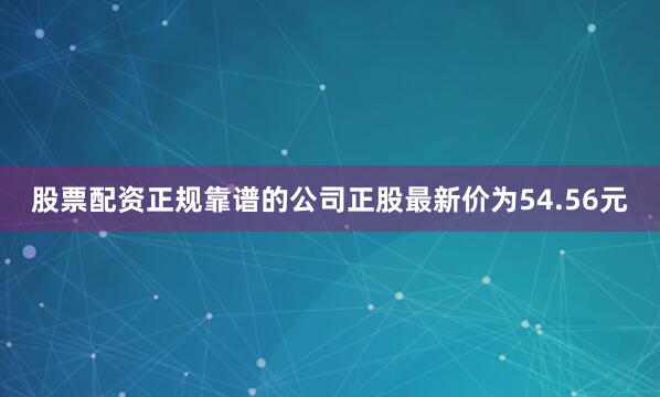 股票配资正规靠谱的公司正股最新价为54.56元