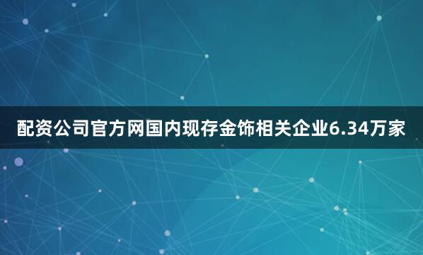 配资公司官方网国内现存金饰相关企业6.34万家